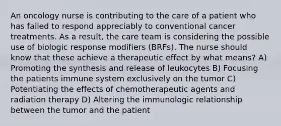 An oncology nurse is contributing to the care of a patient who has failed to respond appreciably to conventional cancer treatments. As a result, the care team is considering the possible use of biologic response modifiers (BRFs). The nurse should know that these achieve a therapeutic effect by what means? A) Promoting the synthesis and release of leukocytes B) Focusing the patients immune system exclusively on the tumor C) Potentiating the effects of chemotherapeutic agents and radiation therapy D) Altering the immunologic relationship between the tumor and the patient