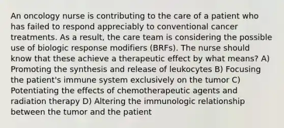 An oncology nurse is contributing to the care of a patient who has failed to respond appreciably to conventional cancer treatments. As a result, the care team is considering the possible use of biologic response modifiers (BRFs). The nurse should know that these achieve a therapeutic effect by what means? A) Promoting the synthesis and release of leukocytes B) Focusing the patient's immune system exclusively on the tumor C) Potentiating the effects of chemotherapeutic agents and radiation therapy D) Altering the immunologic relationship between the tumor and the patient