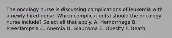 The oncology nurse is discussing complications of leukemia with a newly hired nurse. Which complication(s) should the oncology nurse include? Select all that apply. A. Hemorrhage B. Preeclampsia C. Anemia D. Glaucoma E. Obesity F. Death