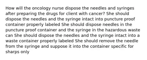 How will the oncology nurse dispose the needles and syringes after preparing the drugs for client with cancer? She should dispose the needles and the syringe intact into puncture proof container properly labeled She should dispose needles in the puncture proof container and the syringe in the hazardous waste can She should dispose the needles and the syringe intact into a waste container properly labeled She should remove the needle from the syringe and suppose it into the container specific for sharps only