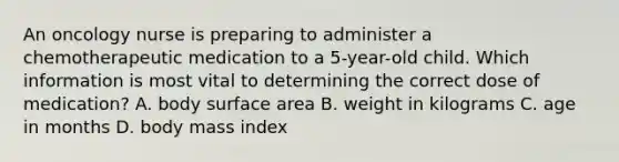 An oncology nurse is preparing to administer a chemotherapeutic medication to a 5-year-old child. Which information is most vital to determining the correct dose of medication? A. body surface area B. weight in kilograms C. age in months D. body mass index