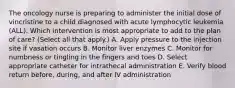 The oncology nurse is preparing to administer the initial dose of vincristine to a child diagnosed with acute lymphocytic leukemia (ALL). Which intervention is most appropriate to add to the plan of care? (Select all that apply.) A. Apply pressure to the injection site if vasation occurs B. Monitor liver enzymes C. Monitor for numbness or tingling in the fingers and toes D. Select appropriate catheter for intrathecal administration E. Verify blood return before, during, and after IV administration