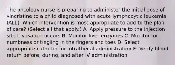 The oncology nurse is preparing to administer the initial dose of vincristine to a child diagnosed with acute lymphocytic leukemia (ALL). Which intervention is most appropriate to add to the plan of care? (Select all that apply.) A. Apply pressure to the injection site if vasation occurs B. Monitor liver enzymes C. Monitor for numbness or tingling in the fingers and toes D. Select appropriate catheter for intrathecal administration E. Verify blood return before, during, and after IV administration