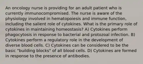 An oncology nurse is providing for an adult patient who is currently immunocompromised. The nurse is aware of the physiology involved in hematopoiesis and immune function, including the salient role of cytokines. What is the primary role of cytokines in maintaining homeostasis? A) Cytokines perform phagocytosis in response to bacterial and protozoal infection. B) Cytokines perform a regulatory role in the development of diverse blood cells. C) Cytokines can be considered to be the basic "building blocks" of all blood cells. D) Cytokines are formed in response to the presence of antibodies.