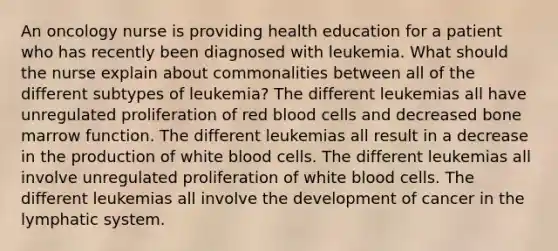 An oncology nurse is providing health education for a patient who has recently been diagnosed with leukemia. What should the nurse explain about commonalities between all of the different subtypes of leukemia? The different leukemias all have unregulated proliferation of red blood cells and decreased bone marrow function. The different leukemias all result in a decrease in the production of white blood cells. The different leukemias all involve unregulated proliferation of white blood cells. The different leukemias all involve the development of cancer in the lymphatic system.