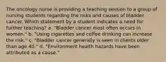 The oncology nurse is providing a teaching session to a group of nursing students regarding the risks and causes of bladder cancer. Which statement by a student indicates a need for further teaching? a. "Bladder cancer most often occurs in women." b. "Using cigarettes and coffee drinking can increase the risk." c. "Bladder cancer generally is seen in clients older than age 40." d. "Environment health hazards have been attributed as a cause."