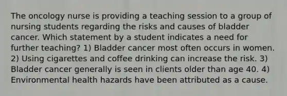 The oncology nurse is providing a teaching session to a group of nursing students regarding the risks and causes of bladder cancer. Which statement by a student indicates a need for further teaching? 1) Bladder cancer most often occurs in women. 2) Using cigarettes and coffee drinking can increase the risk. 3) Bladder cancer generally is seen in clients older than age 40. 4) Environmental health hazards have been attributed as a cause.