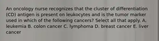 An oncology nurse recognizes that the cluster of differentiation (CD) antigen is present on leukocytes and is the tumor marker used in which of the following cancers? Select all that apply. A. leukemia B. colon cancer C. lymphoma D. breast cancer E. liver cancer