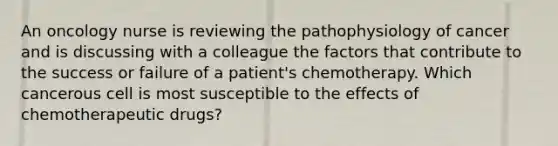 An oncology nurse is reviewing the pathophysiology of cancer and is discussing with a colleague the factors that contribute to the success or failure of a patient's chemotherapy. Which cancerous cell is most susceptible to the effects of chemotherapeutic drugs?