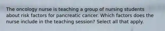 The oncology nurse is teaching a group of nursing students about risk factors for pancreatic cancer. Which factors does the nurse include in the teaching session? Select all that apply.