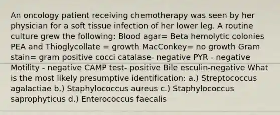 An oncology patient receiving chemotherapy was seen by her physician for a soft tissue infection of her lower leg. A routine culture grew the following: Blood agar= Beta hemolytic colonies PEA and Thioglycollate = growth MacConkey= no growth Gram stain= gram positive cocci catalase- negative PYR - negative Motility - negative CAMP test- positive Bile esculin-negative What is the most likely presumptive identification: a.) Streptococcus agalactiae b.) Staphylococcus aureus c.) Staphylococcus saprophyticus d.) Enterococcus faecalis