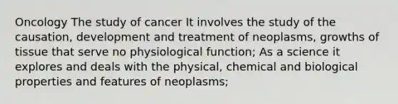 Oncology The study of cancer It involves the study of the causation, development and treatment of neoplasms, growths of tissue that serve no physiological function; As a science it explores and deals with the physical, chemical and biological properties and features of neoplasms;