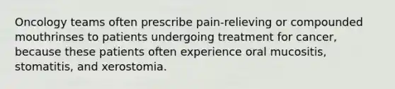 Oncology teams often prescribe pain-relieving or compounded mouthrinses to patients undergoing treatment for cancer, because these patients often experience oral mucositis, stomatitis, and xerostomia.