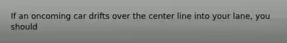 If an oncoming car drifts over the center line into your lane, you should