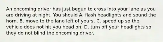 An oncoming driver has just begun to cross into your lane as you are driving at night. You should A. flash headlights and sound the horn. B. move to the lane left of yours. C. speed up so the vehicle does not hit you head on. D. turn off your headlights so they do not blind the oncoming driver.