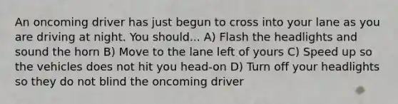 An oncoming driver has just begun to cross into your lane as you are driving at night. You should... A) Flash the headlights and sound the horn B) Move to the lane left of yours C) Speed up so the vehicles does not hit you head-on D) Turn off your headlights so they do not blind the oncoming driver