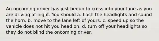 An oncoming driver has just begun to cross into your lane as you are driving at night. You should a. flash the headlights and sound the horn. b. move to the lane left of yours. c. speed up so the vehicle does not hit you head on. d. turn off your headlights so they do not blind the oncoming driver.