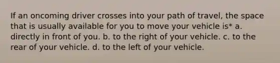 If an oncoming driver crosses into your path of travel, the space that is usually available for you to move your vehicle is* a. directly in front of you. b. to the right of your vehicle. c. to the rear of your vehicle. d. to the left of your vehicle.