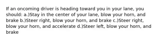 If an oncoming driver is heading toward you in your lane, you should: a.)Stay in the center of your lane, blow your horn, and brake b.)Steer right, blow your horn, and brake c.)Steer right, blow your horn, and accelerate d.)Steer left, blow your horn, and brake