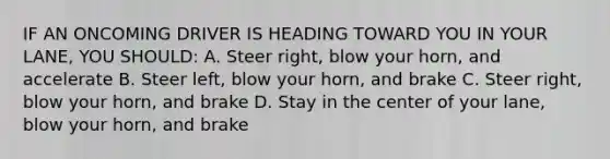 IF AN ONCOMING DRIVER IS HEADING TOWARD YOU IN YOUR LANE, YOU SHOULD: A. Steer right, blow your horn, and accelerate B. Steer left, blow your horn, and brake C. Steer right, blow your horn, and brake D. Stay in the center of your lane, blow your horn, and brake