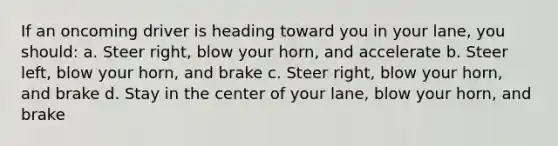 If an oncoming driver is heading toward you in your lane, you should: a. Steer right, blow your horn, and accelerate b. Steer left, blow your horn, and brake c. Steer right, blow your horn, and brake d. Stay in the center of your lane, blow your horn, and brake