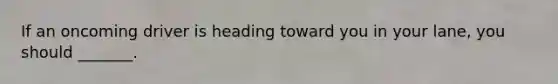 If an oncoming driver is heading toward you in your lane, you should _______.