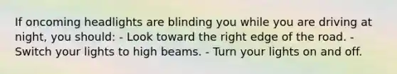 If oncoming headlights are blinding you while you are driving at night, you should: - Look toward the right edge of the road. - Switch your lights to high beams. - Turn your lights on and off.