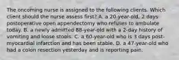 The oncoming nurse is assigned to the following clients. Which client should the nurse assess first? A. a 20-year-old, 2 days postoperative open appendectomy who refuses to ambulate today. B. a newly admitted 88-year-old with a 2-day history of vomiting and loose stools. C. a 60-year-old who is 3 days post-myocardial infarction and has been stable. D. a 47-year-old who had a colon resection yesterday and is reporting pain.