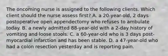 The oncoming nurse is assigned to the following clients. Which client should the nurse assess first? A. a 20-year-old, 2 days postoperative open appendectomy who refuses to ambulate today. B. a newly admitted 88-year-old with a 2-day history of vomiting and loose stools. C. a 60-year-old who is 3 days post-myocardial infarction and has been stable. D. a 47-year-old who had a colon resection yesterday and is reporting pain.