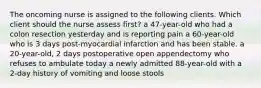 The oncoming nurse is assigned to the following clients. Which client should the nurse assess first? a 47-year-old who had a colon resection yesterday and is reporting pain a 60-year-old who is 3 days post-myocardial infarction and has been stable. a 20-year-old, 2 days postoperative open appendectomy who refuses to ambulate today a newly admitted 88-year-old with a 2-day history of vomiting and loose stools