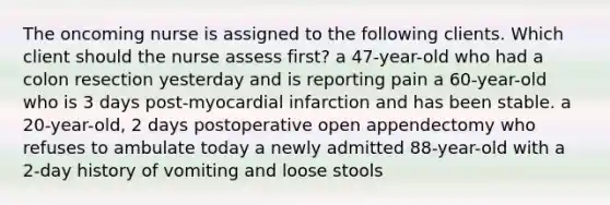 The oncoming nurse is assigned to the following clients. Which client should the nurse assess first? a 47-year-old who had a colon resection yesterday and is reporting pain a 60-year-old who is 3 days post-myocardial infarction and has been stable. a 20-year-old, 2 days postoperative open appendectomy who refuses to ambulate today a newly admitted 88-year-old with a 2-day history of vomiting and loose stools