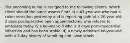 The oncoming nurse is assigned to the following clients. Which client should the nurse assess first? a) a 47-year-old who had a colon resection yesterday and is reporting pain b) a 20-year-old, 2 days postoperative open appendectomy who refuses to ambulate today c) a 60-year-old who is 3 days post-myocardial infarction and has been stable. d) a newly admitted 88-year-old with a 2-day history of vomiting and loose stools