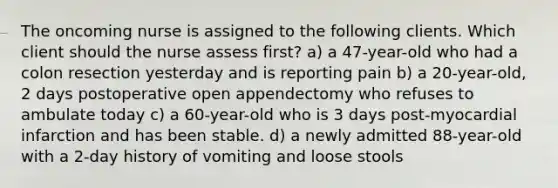 The oncoming nurse is assigned to the following clients. Which client should the nurse assess first? a) a 47-year-old who had a colon resection yesterday and is reporting pain b) a 20-year-old, 2 days postoperative open appendectomy who refuses to ambulate today c) a 60-year-old who is 3 days post-myocardial infarction and has been stable. d) a newly admitted 88-year-old with a 2-day history of vomiting and loose stools