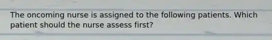 The oncoming nurse is assigned to the following patients. Which patient should the nurse assess first?