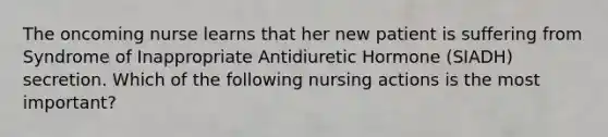 The oncoming nurse learns that her new patient is suffering from Syndrome of Inappropriate Antidiuretic Hormone (SIADH) secretion. Which of the following nursing actions is the most important?