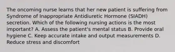 The oncoming nurse learns that her new patient is suffering from Syndrome of Inappropriate Antidiuretic Hormone (SIADH) secretion. Which of the following nursing actions is the most important? A. Assess the patient's mental status B. Provide oral hygiene C. Keep accurate intake and output measurements D. Reduce stress and discomfort