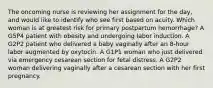 The oncoming nurse is reviewing her assignment for the day, and would like to identify who see first based on acuity. Which woman is at greatest risk for primary postpartum hemorrhage? A G5P4 patient with obesity and undergoing labor induction. A G2P2 patient who delivered a baby vaginally after an 8-hour labor augmented by oxytocin. A G1P1 woman who just delivered via emergency cesarean section for fetal distress. A G2P2 woman delivering vaginally after a cesarean section with her first pregnancy.