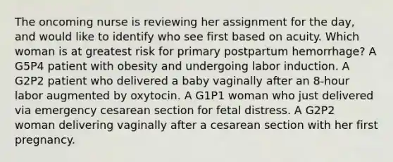 The oncoming nurse is reviewing her assignment for the day, and would like to identify who see first based on acuity. Which woman is at greatest risk for primary postpartum hemorrhage? A G5P4 patient with obesity and undergoing labor induction. A G2P2 patient who delivered a baby vaginally after an 8-hour labor augmented by oxytocin. A G1P1 woman who just delivered via emergency cesarean section for fetal distress. A G2P2 woman delivering vaginally after a cesarean section with her first pregnancy.