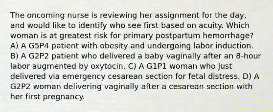 The oncoming nurse is reviewing her assignment for the day, and would like to identify who see first based on acuity. Which woman is at greatest risk for primary postpartum hemorrhage? A) A G5P4 patient with obesity and undergoing labor induction. B) A G2P2 patient who delivered a baby vaginally after an 8-hour labor augmented by oxytocin. C) A G1P1 woman who just delivered via emergency cesarean section for fetal distress. D) A G2P2 woman delivering vaginally after a cesarean section with her first pregnancy.