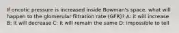 If oncotic pressure is increased inside Bowman's space, what will happen to the glomerular filtration rate (GFR)? A: it will increase B: it will decrease C: it will remain the same D: impossible to tell