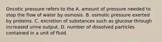 Oncotic pressure refers to the A. amount of pressure needed to stop the flow of water by osmosis. B. osmotic pressure exerted by proteins. C. excretion of substances such as glucose through increased urine output. D. number of dissolved particles contained in a unit of fluid.