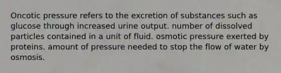 Oncotic pressure refers to the excretion of substances such as glucose through increased urine output. number of dissolved particles contained in a unit of fluid. osmotic pressure exerted by proteins. amount of pressure needed to stop the flow of water by osmosis.