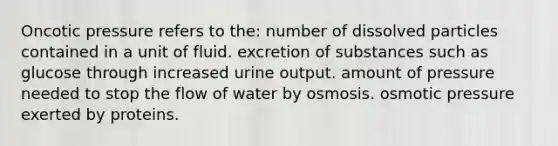 Oncotic pressure refers to the: number of dissolved particles contained in a unit of fluid. excretion of substances such as glucose through increased urine output. amount of pressure needed to stop the flow of water by osmosis. osmotic pressure exerted by proteins.