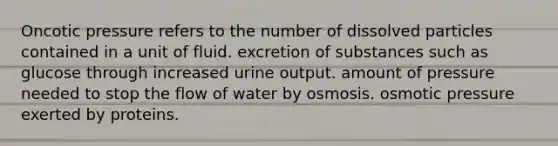 Oncotic pressure refers to the number of dissolved particles contained in a unit of fluid. excretion of substances such as glucose through increased urine output. amount of pressure needed to stop the flow of water by osmosis. osmotic pressure exerted by proteins.