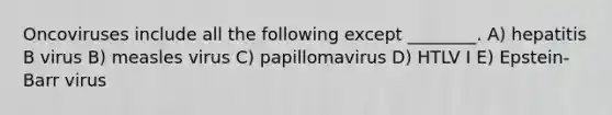 Oncoviruses include all the following except ________. A) hepatitis B virus B) measles virus C) papillomavirus D) HTLV I E) Epstein-Barr virus