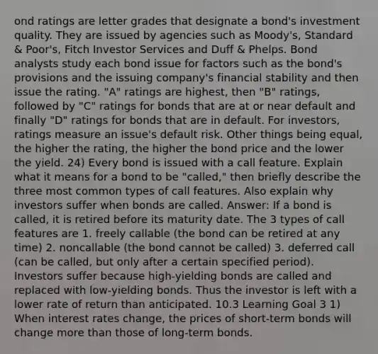 ond ratings are letter grades that designate a bond's investment quality. They are issued by agencies such as Moody's, Standard & Poor's, Fitch Investor Services and Duff & Phelps. Bond analysts study each bond issue for factors such as the bond's provisions and the issuing company's financial stability and then issue the rating. "A" ratings are highest, then "B" ratings, followed by "C" ratings for bonds that are at or near default and finally "D" ratings for bonds that are in default. For investors, ratings measure an issue's default risk. Other things being equal, the higher the rating, the higher the bond price and the lower the yield. 24) Every bond is issued with a call feature. Explain what it means for a bond to be "called," then briefly describe the three most common types of call features. Also explain why investors suffer when bonds are called. Answer: If a bond is called, it is retired before its maturity date. The 3 types of call features are 1. freely callable (the bond can be retired at any time) 2. noncallable (the bond cannot be called) 3. deferred call (can be called, but only after a certain specified period). Investors suffer because high-yielding bonds are called and replaced with low-yielding bonds. Thus the investor is left with a lower rate of return than anticipated. 10.3 Learning Goal 3 1) When interest rates change, the prices of short-term bonds will change <a href='https://www.questionai.com/knowledge/keWHlEPx42-more-than' class='anchor-knowledge'>more than</a> those of long-term bonds.