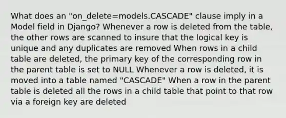 What does an "on_delete=models.CASCADE" clause imply in a Model field in Django? Whenever a row is deleted from the table, the other rows are scanned to insure that the logical key is unique and any duplicates are removed When rows in a child table are deleted, the primary key of the corresponding row in the parent table is set to NULL Whenever a row is deleted, it is moved into a table named "CASCADE" When a row in the parent table is deleted all the rows in a child table that point to that row via a foreign key are deleted