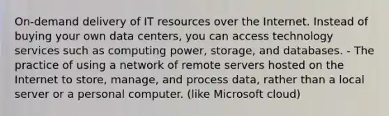 On-demand delivery of IT resources over the Internet. Instead of buying your own data centers, you can access technology services such as computing power, storage, and databases. - The practice of using a network of remote servers hosted on the Internet to store, manage, and process data, rather than a local server or a personal computer. (like Microsoft cloud)