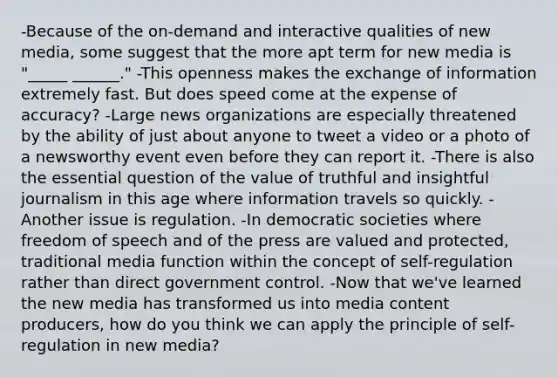 -Because of the on-demand and interactive qualities of new media, some suggest that the more apt term for new media is "_____ ______." -This openness makes the exchange of information extremely fast. But does speed come at the expense of accuracy? -Large news organizations are especially threatened by the ability of just about anyone to tweet a video or a photo of a newsworthy event even before they can report it. -There is also the essential question of the value of truthful and insightful journalism in this age where information travels so quickly. -Another issue is regulation. -In democratic societies where freedom of speech and of the press are valued and protected, traditional media function within the concept of self-regulation rather than direct government control. -Now that we've learned the new media has transformed us into media content producers, how do you think we can apply the principle of self-regulation in new media?