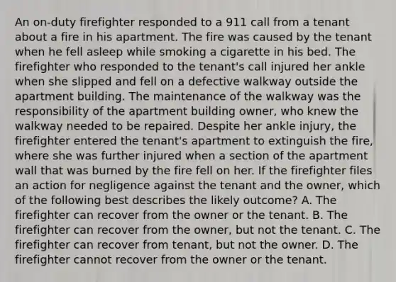 An on-duty firefighter responded to a 911 call from a tenant about a fire in his apartment. The fire was caused by the tenant when he fell asleep while smoking a cigarette in his bed. The firefighter who responded to the tenant's call injured her ankle when she slipped and fell on a defective walkway outside the apartment building. The maintenance of the walkway was the responsibility of the apartment building owner, who knew the walkway needed to be repaired. Despite her ankle injury, the firefighter entered the tenant's apartment to extinguish the fire, where she was further injured when a section of the apartment wall that was burned by the fire fell on her. If the firefighter files an action for negligence against the tenant and the owner, which of the following best describes the likely outcome? A. The firefighter can recover from the owner or the tenant. B. The firefighter can recover from the owner, but not the tenant. C. The firefighter can recover from tenant, but not the owner. D. The firefighter cannot recover from the owner or the tenant.